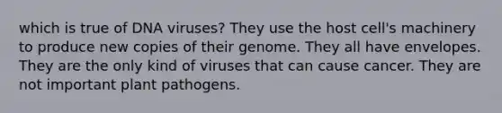 which is true of DNA viruses? They use the host cell's machinery to produce new copies of their genome. They all have envelopes. They are the only kind of viruses that can cause cancer. They are not important plant pathogens.