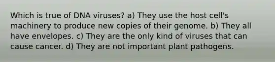 Which is true of DNA viruses? a) They use the host cell's machinery to produce new copies of their genome. b) They all have envelopes. c) They are the only kind of viruses that can cause cancer. d) They are not important plant pathogens.