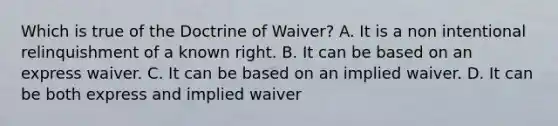 Which is true of the Doctrine of Waiver? A. It is a non intentional relinquishment of a known right. B. It can be based on an express waiver. C. It can be based on an implied waiver. D. It can be both express and implied waiver