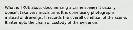 What is TRUE about documenting a crime scene? It usually doesn't take very much time. It is done using photographs instead of drawings. It records the overall condition of the scene. It interrupts the chain of custody of the evidence.