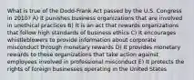 What is true of the Dodd-Frank Act passed by the U.S. Congress in 2010? A) It punishes business organizations that are involved in unethical practices B) It is an act that rewards organizations that follow high standards of business ethics C) It encourages whistleblowers to provide information about corporate misconduct through monetary rewards D) It provides monetary rewards to those organizations that take action against employees involved in professional misconduct E) It protects the rights of foreign businesses operating in the United States