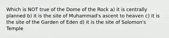 Which is NOT true of the Dome of the Rock a) it is centrally planned b) it is the site of Muhammad's ascent to heaven c) it is the site of the Garden of Eden d) it is the site of Solomon's Temple