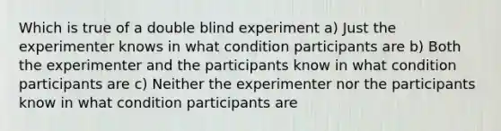 Which is true of a double blind experiment a) Just the experimenter knows in what condition participants are b) Both the experimenter and the participants know in what condition participants are c) Neither the experimenter nor the participants know in what condition participants are