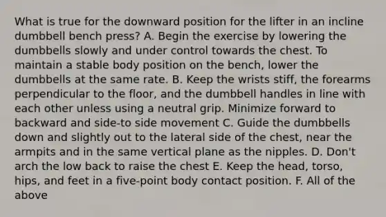 What is true for the downward position for the lifter in an incline dumbbell bench press? A. Begin the exercise by lowering the dumbbells slowly and under control towards the chest. To maintain a stable body position on the bench, lower the dumbbells at the same rate. B. Keep the wrists stiff, the forearms perpendicular to the floor, and the dumbbell handles in line with each other unless using a neutral grip. Minimize forward to backward and side-to side movement C. Guide the dumbbells down and slightly out to the lateral side of the chest, near the armpits and in the same vertical plane as the nipples. D. Don't arch the low back to raise the chest E. Keep the head, torso, hips, and feet in a five-point body contact position. F. All of the above