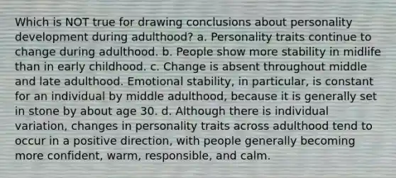 Which is NOT true for drawing conclusions about personality development during adulthood? a. Personality traits continue to change during adulthood. b. People show more stability in midlife than in early childhood. c. Change is absent throughout middle and late adulthood. Emotional stability, in particular, is constant for an individual by middle adulthood, because it is generally set in stone by about age 30. d. Although there is individual variation, changes in personality traits across adulthood tend to occur in a positive direction, with people generally becoming more confident, warm, responsible, and calm.