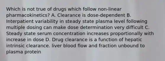 Which is not true of drugs which follow non-linear pharmacokinetics? A. Clearance is dose-dependent B. Interpatient variability in steady state plasma level following multiple dosing can make dose determination very difficult C. Steady state serum concentration increases proportionally with increase in dose D. Drug clearance is a function of hepatic intrinsic clearance. liver blood flow and fraction unbound to plasma protein