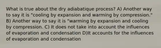 What is true about the dry adiabatique process? A) Another way to say it is "cooling by expansion and warming by compression." B) Another way to say it is "warming by expansion and cooling by compression. C) It does not take into account the influences of evaporation and condensation D)I<a href='https://www.questionai.com/knowledge/k7x83BRk9p-t-accounts' class='anchor-knowledge'>t accounts</a> for the influences of evaporation and condensation