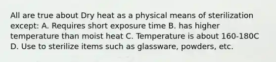 All are true about Dry heat as a physical means of sterilization except: A. Requires short exposure time B. has higher temperature than moist heat C. Temperature is about 160-180C D. Use to sterilize items such as glassware, powders, etc.