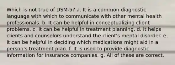 Which is not true of DSM-5? a. It is a common diagnostic language with which to communicate with other mental health professionals. b. It can be helpful in conceptualizing client problems. c. It can be helpful in treatment planning. d. It helps clients and counselors understand the client's mental disorder. e. It can be helpful in deciding which medications might aid in a person's treatment plan. f. It is used to provide diagnostic information for insurance companies. g. All of these are correct.