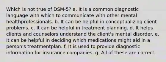 Which is not true of DSM-5? a. It is a common diagnostic language with which to communicate with other mental healthprofessionals. b. It can be helpful in conceptualizing client problems. c. It can be helpful in treatment planning. d. It helps clients and counselors understand the client's mental disorder. e. It can be helpful in deciding which medications might aid in a person's treatmentplan. f. It is used to provide diagnostic information for insurance companies. g. All of these are correct.