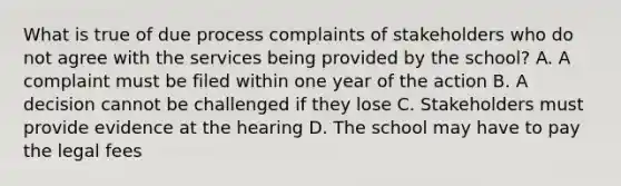 What is true of due process complaints of stakeholders who do not agree with the services being provided by the school? A. A complaint must be filed within one year of the action B. A decision cannot be challenged if they lose C. Stakeholders must provide evidence at the hearing D. The school may have to pay the legal fees