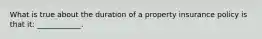 What is true about the duration of a property insurance policy is that it: ____________.