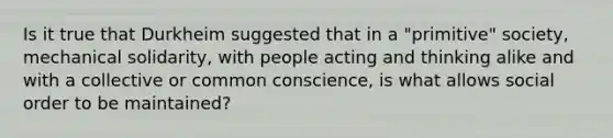 Is it true that Durkheim suggested that in a "primitive" society, mechanical solidarity, with people acting and thinking alike and with a collective or common conscience, is what allows social order to be maintained?