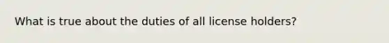 What is true about the duties of all license holders?