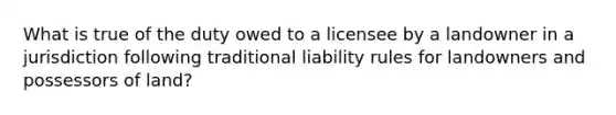 What is true of the duty owed to a licensee by a landowner in a jurisdiction following traditional liability rules for landowners and possessors of land?