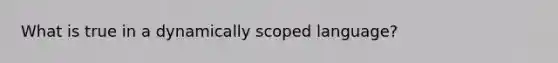 What is true in a dynamically scoped language?