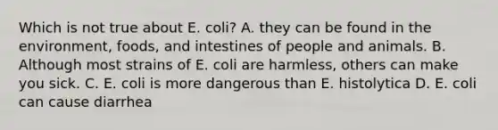 Which is not true about E. coli? A. they can be found in the environment, foods, and intestines of people and animals. B. Although most strains of E. coli are harmless, others can make you sick. C. E. coli is more dangerous than E. histolytica D. E. coli can cause diarrhea