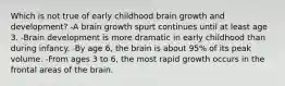 Which is not true of early childhood brain growth and development? -A brain growth spurt continues until at least age 3. -Brain development is more dramatic in early childhood than during infancy. -By age 6, the brain is about 95% of its peak volume. -From ages 3 to 6, the most rapid growth occurs in the frontal areas of the brain.