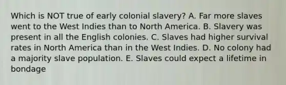 Which is NOT true of early colonial slavery? A. Far more slaves went to the West Indies than to North America. B. Slavery was present in all the English colonies. C. Slaves had higher survival rates in North America than in the West Indies. D. No colony had a majority slave population. E. Slaves could expect a lifetime in bondage