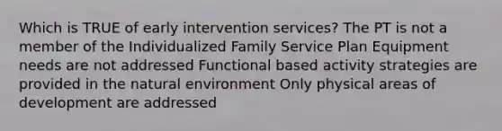 Which is TRUE of early intervention services? The PT is not a member of the Individualized Family Service Plan Equipment needs are not addressed Functional based activity strategies are provided in the natural environment Only physical areas of development are addressed