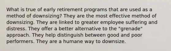 What is true of early retirement programs that are used as a method of downsizing? They are the most effective method of downsizing. They are linked to greater employee suffering and distress. They offer a better alternative to the "grenade" approach. They help distinguish between good and poor performers. They are a humane way to downsize.