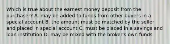 Which is true about the earnest money deposit from the purchaser? A. may be added to funds from other buyers in a special account B. the amount must be matched by the seller and placed in special account C. must be placed in a savings and loan institution D. may be mixed with the broker's own funds