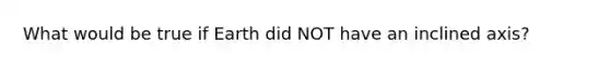 What would be true if Earth did NOT have an inclined axis?