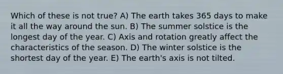 Which of these is not true? A) The earth takes 365 days to make it all the way around the sun. B) The summer solstice is the longest day of the year. C) Axis and rotation greatly affect the characteristics of the season. D) The winter solstice is the shortest day of the year. E) The earth's axis is not tilted.