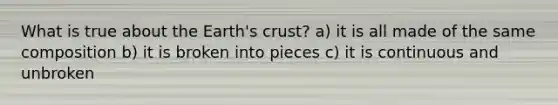 What is true about the Earth's crust? a) it is all made of the same composition b) it is broken into pieces c) it is continuous and unbroken