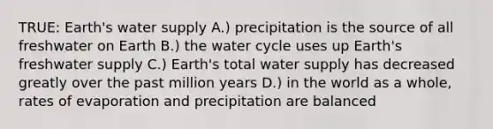 TRUE: Earth's water supply A.) precipitation is the source of all freshwater on Earth B.) the water cycle uses up Earth's freshwater supply C.) Earth's total water supply has decreased greatly over the past million years D.) in the world as a whole, rates of evaporation and precipitation are balanced