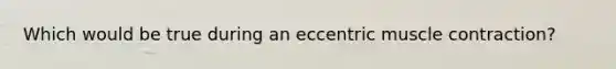 Which would be true during an eccentric muscle contraction?