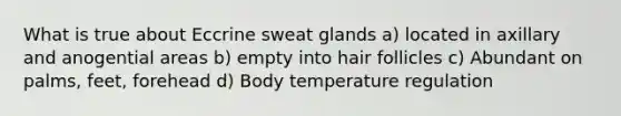 What is true about Eccrine sweat glands a) located in axillary and anogential areas b) empty into hair follicles c) Abundant on palms, feet, forehead d) Body temperature regulation