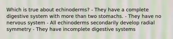 Which is true about echinoderms? - They have a complete digestive system with more than two stomachs. - They have no nervous system - All echinoderms secondarily develop radial symmetry - They have incomplete digestive systems