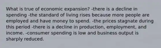 What is true of economic expansion? -there is a decline in spending -the standard of living rises because more people are employed and have money to spend. -the prices stagnate during this period -there is a decline in production, employment, and income. -consumer spending is low and business output is sharply reduced.