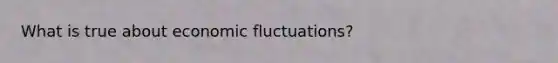 What is true about economic fluctuations?