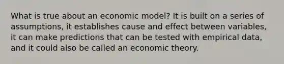 What is true about an economic model? It is built on a series of assumptions, it establishes cause and effect between variables, it can make predictions that can be tested with empirical data, and it could also be called an economic theory.