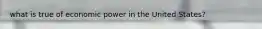 what is true of economic power in the United States?