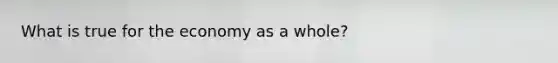 What is true for the economy as a whole?