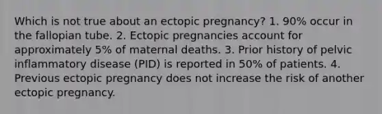 Which is not true about an ectopic pregnancy? 1. 90% occur in the fallopian tube. 2. Ectopic pregnancies account for approximately 5% of maternal deaths. 3. Prior history of pelvic inflammatory disease (PID) is reported in 50% of patients. 4. Previous ectopic pregnancy does not increase the risk of another ectopic pregnancy.