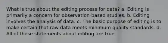 What is true about the editing process for data? a. Editing is primarily a concern for observation-based studies. b. Editing involves the analysis of data. c. The basic purpose of editing is to make certain that raw data meets minimum quality standards. d. All of these statements about editing are true.