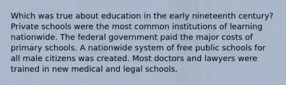 Which was true about education in the early nineteenth century? Private schools were the most common institutions of learning nationwide. The federal government paid the major costs of primary schools. A nationwide system of free public schools for all male citizens was created. Most doctors and lawyers were trained in new medical and legal schools.