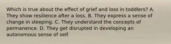 Which is true about the effect of grief and loss in toddlers? A. They show resilience after a loss. B. They express a sense of change in sleeping. C. They understand the concepts of permanence. D. They get disrupted in developing an autonomous sense of self.