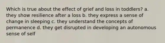 Which is true about the effect of grief and loss in toddlers? a. they show resilience after a loss b. they express a sense of change in sleeping c. they understand the concepts of permanence d. they get disrupted in developing an autonomous sense of self