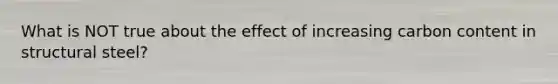 What is NOT true about the effect of increasing carbon content in structural steel?