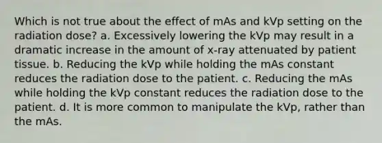 Which is not true about the effect of mAs and kVp setting on the radiation dose? a. Excessively lowering the kVp may result in a dramatic increase in the amount of x-ray attenuated by patient tissue. b. Reducing the kVp while holding the mAs constant reduces the radiation dose to the patient. c. Reducing the mAs while holding the kVp constant reduces the radiation dose to the patient. d. It is more common to manipulate the kVp, rather than the mAs.