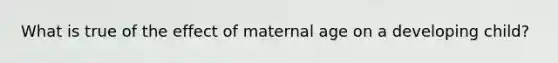 What is true of the effect of maternal age on a developing child?