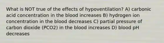 What is NOT true of the effects of hypoventilation? A) carbonic acid concentration in <a href='https://www.questionai.com/knowledge/k7oXMfj7lk-the-blood' class='anchor-knowledge'>the blood</a> increases B) hydrogen ion concentration in the blood decreases C) partial pressure of carbon dioxide (PCO2) in the blood increases D) blood pH decreases