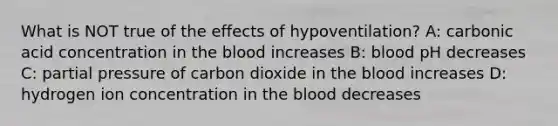 What is NOT true of the effects of hypoventilation? A: carbonic acid concentration in the blood increases B: blood pH decreases C: partial pressure of carbon dioxide in the blood increases D: hydrogen ion concentration in the blood decreases