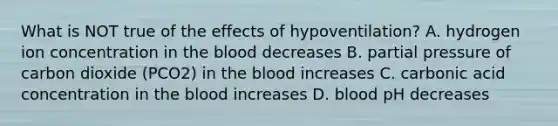 What is NOT true of the effects of hypoventilation? A. hydrogen ion concentration in <a href='https://www.questionai.com/knowledge/k7oXMfj7lk-the-blood' class='anchor-knowledge'>the blood</a> decreases B. partial pressure of carbon dioxide (PCO2) in the blood increases C. carbonic acid concentration in the blood increases D. blood pH decreases