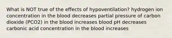 What is NOT true of the effects of hypoventilation? hydrogen ion concentration in the blood decreases partial pressure of carbon dioxide (PCO2) in the blood increases blood pH decreases carbonic acid concentration in the blood increases